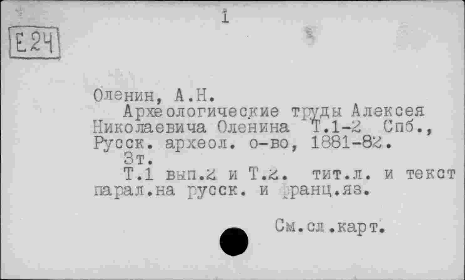 ﻿--------------і
Оленин, A.H.
Археологические труды Алексея Николаевича Оленина Т.1—Ü Спб., Русск. археол. о-во, 1881-8£.
Зт.
Т.1 вып.£ и Т.£. тит.л. и текст парал.на русск. и ранц.яз.
См.сл.карт